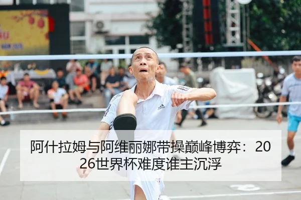 阿什拉姆与阿维丽娜带操巅峰博弈：2026世界杯难度谁主沉浮